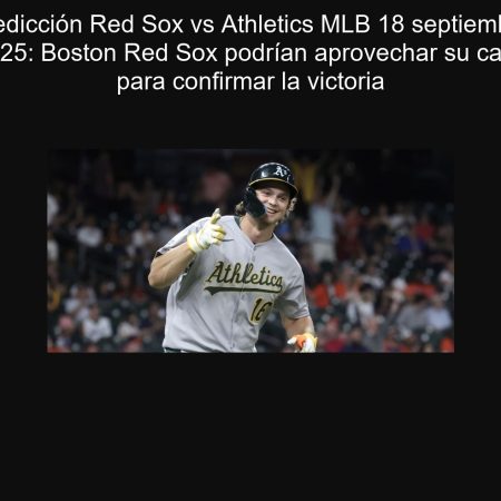 Predicción Red Sox vs Athletics MLB 18 septiembre 2025: Boston Red Sox podrían aprovechar su casa para confirmar la victoria