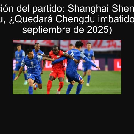 Predicción del partido: Shanghai Shenhua vs. Chengdu, ¿Quedará Chengdu imbatido? (21 de septiembre de 2025)